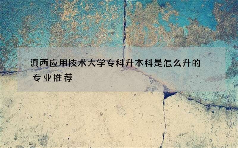 滇西应用技术大学专科升本科是怎么升的 专业推荐